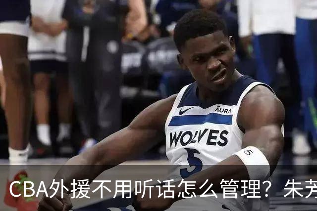 CBA外援不用听话怎么管理？朱芳雨：翻译会给他看我以前是什么状态